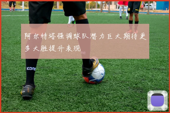 阿尔特塔强调球队潜力巨大期待更多大胜提升表现