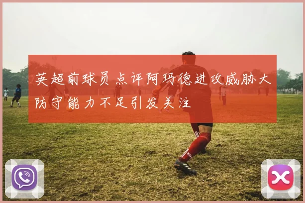 英超前球员点评阿玛德进攻威胁大防守能力不足引发关注