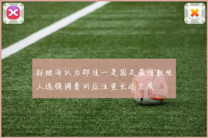 孙继海认为邵佳一是国足最佳教练人选强调青训应注重长远发展