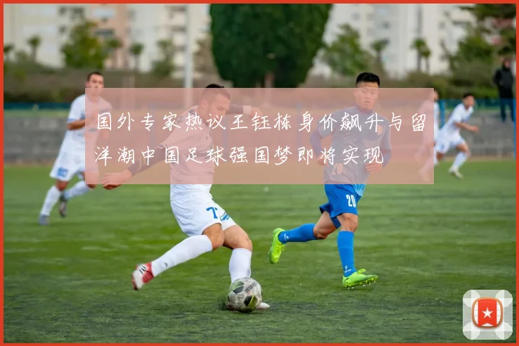 国外专家热议王钰栋身价飙升与留洋潮中国足球强国梦即将实现