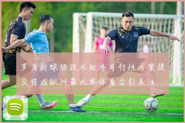 罗马新球场技术经济可行性方案提交将成欧洲最大单体看台引关注