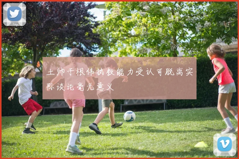 土帅于根伟执教能力受认可脱离实际谈论毫无意义