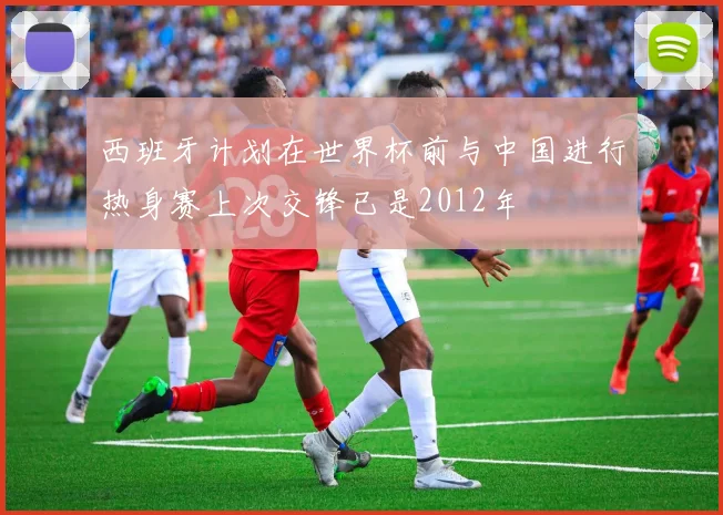 西班牙计划在世界杯前与中国进行热身赛上次交锋已是2012年