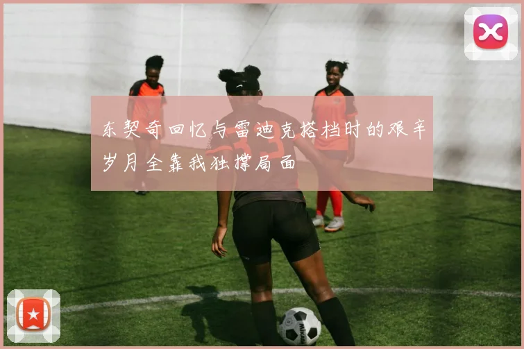东契奇回忆与雷迪克搭档时的艰辛岁月全靠我独撑局面