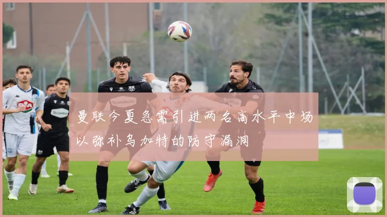 曼联今夏急需引进两名高水平中场以弥补乌加特的防守漏洞