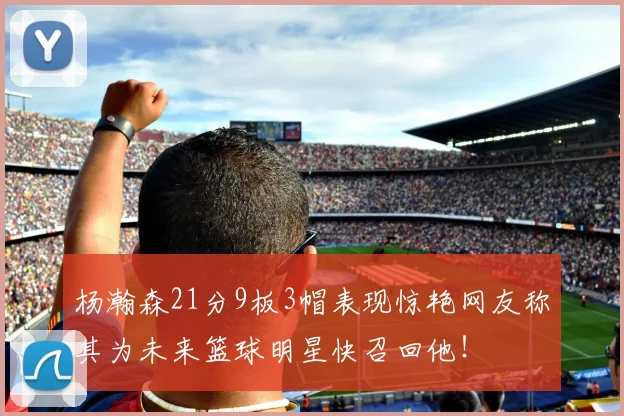 杨瀚森21分9板3帽表现惊艳网友称其为未来篮球明星快召回他！