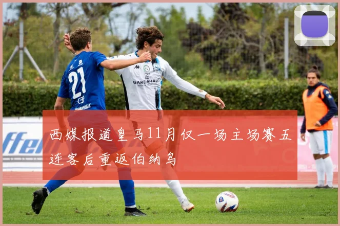 西媒报道皇马11月仅一场主场赛五连客后重返伯纳乌