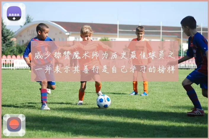 威少称赞魔术师为历史最佳球员之一并表示其善行是自己学习的榜样