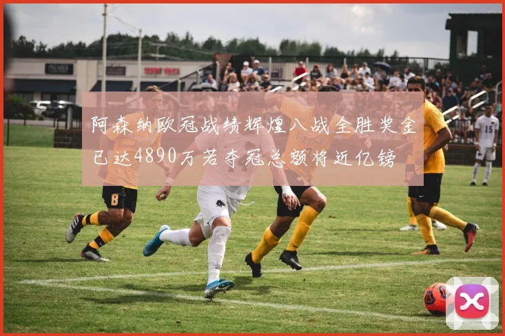 阿森纳欧冠战绩辉煌八战全胜奖金已达4890万若夺冠总额将近亿镑