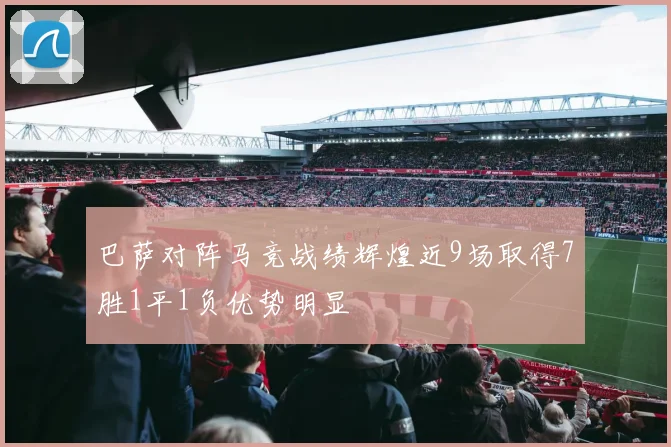 巴萨对阵马竞战绩辉煌近9场取得7胜1平1负优势明显