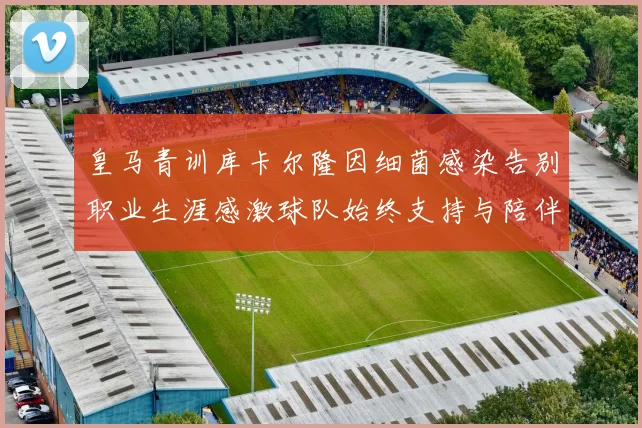 皇马青训库卡尔隆因细菌感染告别职业生涯感激球队始终支持与陪伴