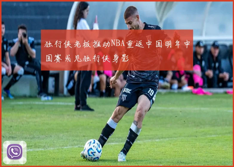 独行侠老板推动NBA重返中国明年中国赛或见独行侠身影