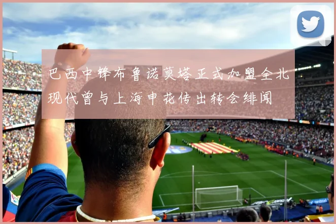 巴西中锋布鲁诺莫塔正式加盟全北现代曾与上海申花传出转会绯闻