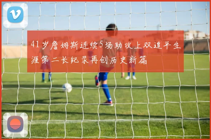 41岁詹姆斯连续5场助攻上双追平生涯第二长纪录再创历史新篇