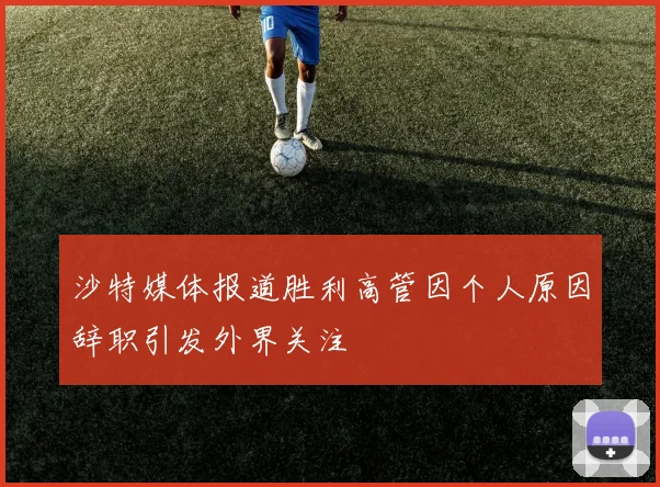 沙特媒体报道胜利高管因个人原因辞职引发外界关注
