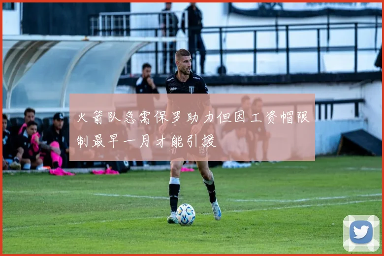 火箭队急需保罗助力但因工资帽限制最早一月才能引援