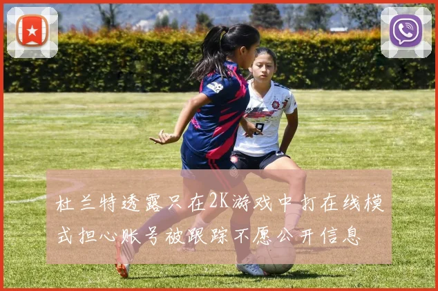 杜兰特透露只在2K游戏中打在线模式担心账号被跟踪不愿公开信息