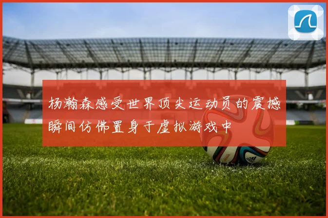 杨瀚森感受世界顶尖运动员的震撼瞬间仿佛置身于虚拟游戏中