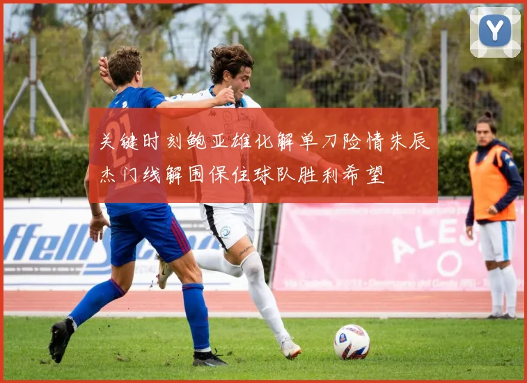 关键时刻鲍亚雄化解单刀险情朱辰杰门线解围保住球队胜利希望